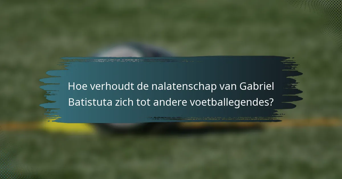 Hoe verhoudt de nalatenschap van Gabriel Batistuta zich tot andere voetballegendes?